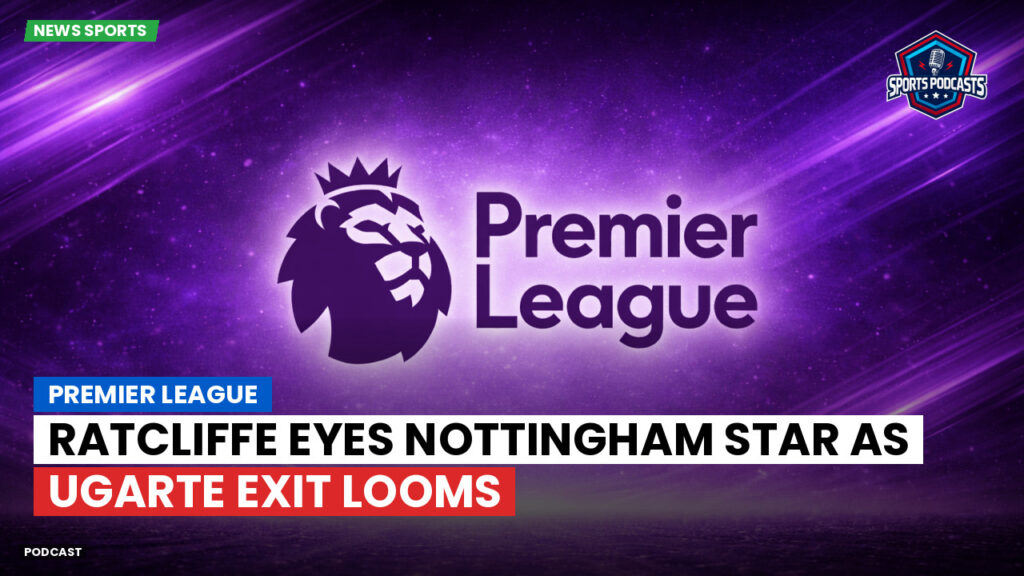 Premier League Podcast: Premier League : Ratcliffe eyes Nottingham star as Ugarte exit looms