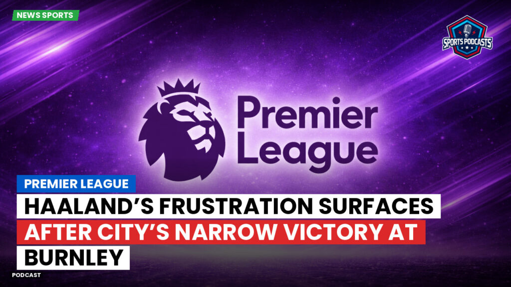 Premier League Podcast: Premier League : Haaland’s Frustration Surfaces After City’s Narrow Victory at Burnley