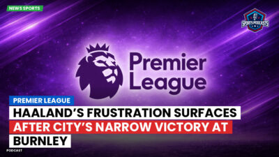 Premier League Podcast: Premier League : Haaland’s Frustration Surfaces After City’s Narrow Victory at Burnley