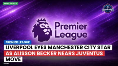 Premier League Podcast: Premier League : Liverpool eyes Manchester City star as Alisson Becker nears Juventus move