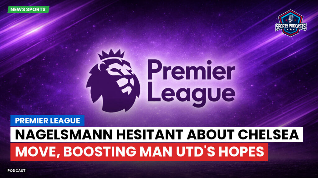 Premier League Podcast: Premier League : Nagelsmann hesitant about Chelsea move, boosting Man Utd's hopes
