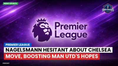 Premier League Podcast: Premier League : Nagelsmann hesitant about Chelsea move, boosting Man Utd's hopes