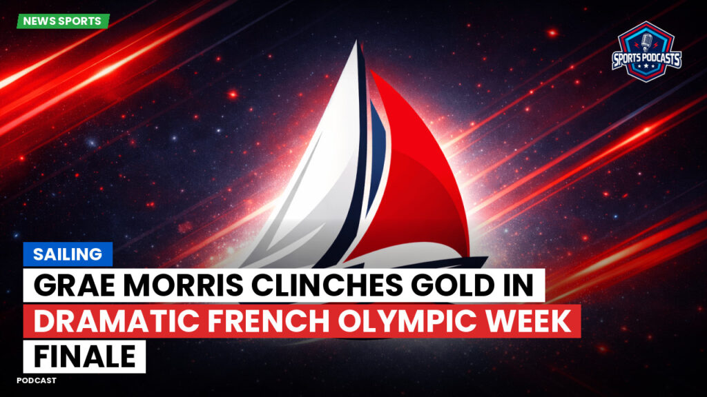 Sailing Podcast: Grae Morris clinches gold in dramatic French Olympic Week finale