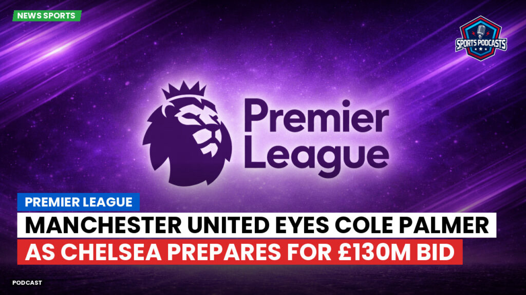 Premier League Podcast: Premier League : Manchester United eyes Cole Palmer as Chelsea prepares for £130m bid