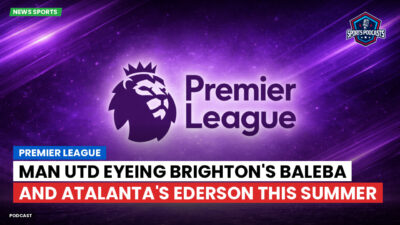 Premier League Podcast: Premier League : Man Utd eyeing Brighton's Baleba and Atalanta's Ederson this summer