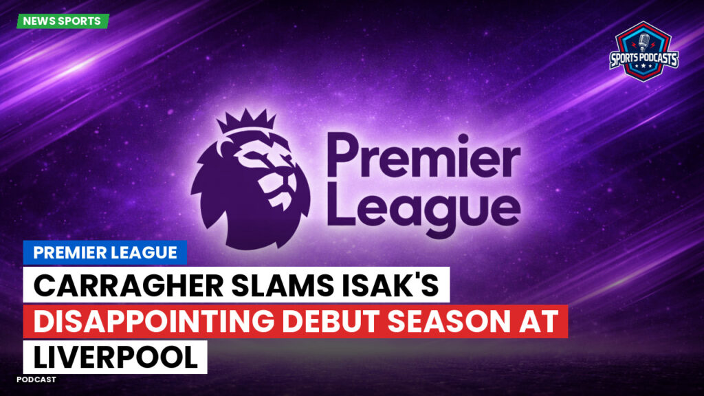 Premier League Podcast: Premier League : Carragher slams Isak's disappointing debut season at Liverpool