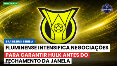 Brasileirão Série A Podcast: Fluminense intensifica negociações para garantir Hulk antes do fechamento da janela