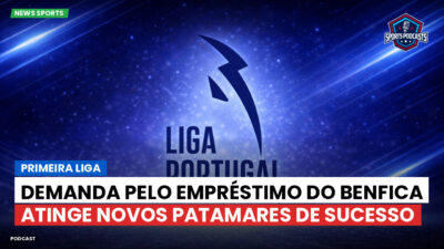 Primeira Liga Podcast: Primeira Liga : Demanda pelo empréstimo do Benfica atinge novos patamares de sucesso