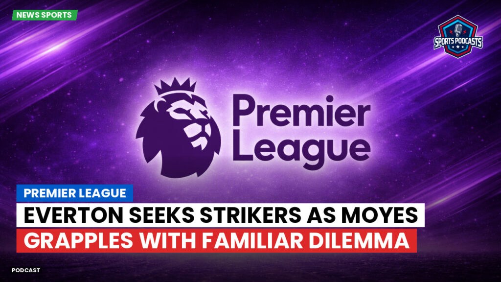 Premier League Podcast: Premier League : Everton seeks strikers as Moyes grapples with familiar dilemma
