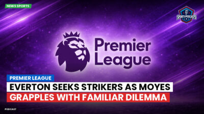 Premier League Podcast: Premier League : Everton seeks strikers as Moyes grapples with familiar dilemma
