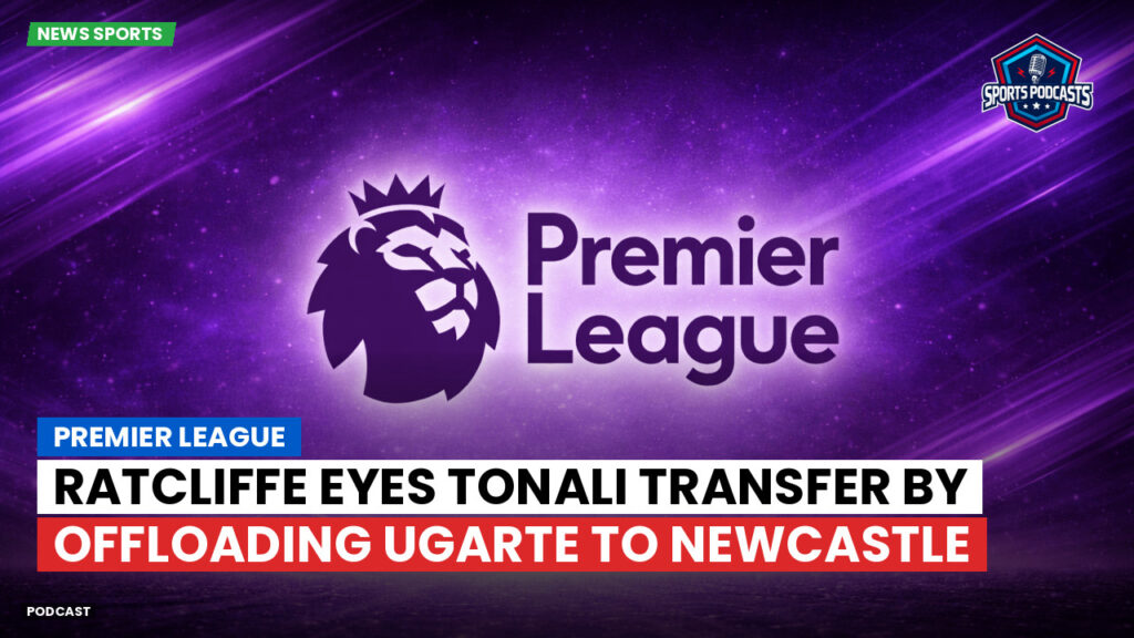 Premier League Podcast: Premier League : Ratcliffe eyes Tonali transfer by offloading Ugarte to Newcastle