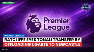 Premier League Podcast: Premier League : Ratcliffe eyes Tonali transfer by offloading Ugarte to Newcastle