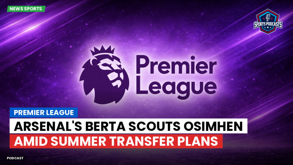 Premier League Podcast: Premier League : Arsenal's Berta scouts Osimhen amid summer transfer plans