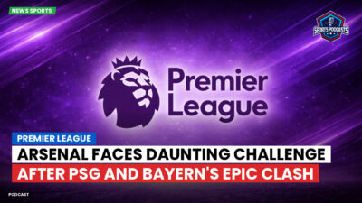 Premier League Podcast: Premier League : Arsenal Faces Daunting Challenge After PSG and Bayern's Epic Clash