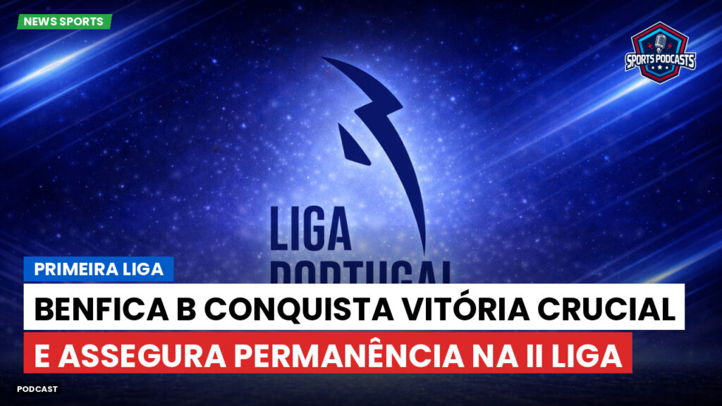Primeira Liga Podcast: Primeira Liga : Benfica B conquista vitória crucial e assegura permanência na II Liga