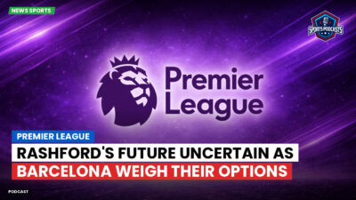 Premier League Podcast: Premier League : Rashford's Future Uncertain as Barcelona Weigh Their Options