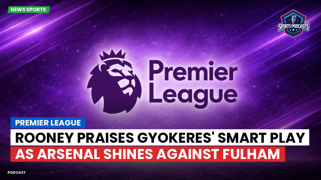 Premier League Podcast: Premier League : Rooney praises Gyokeres' smart play as Arsenal shines against Fulham