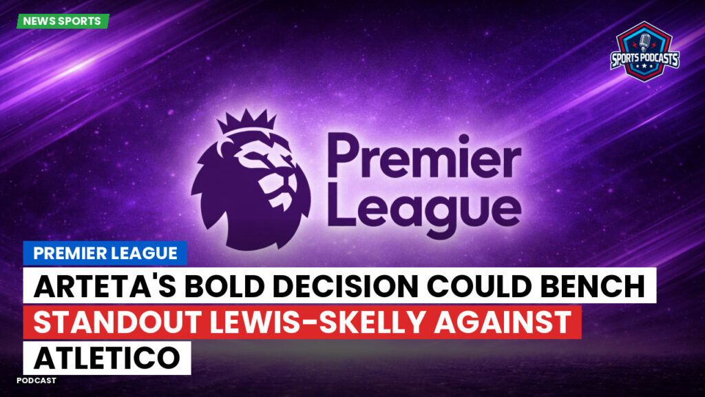 Premier League Podcast: Premier League : Arteta's bold decision could bench standout Lewis-Skelly against Atletico
