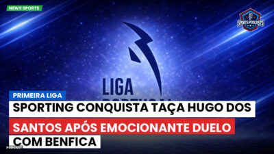Primeira Liga Podcast: Primeira Liga : Sporting conquista Taça Hugo dos Santos após emocionante duelo com Benfica