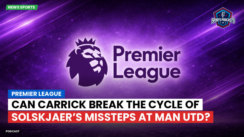 Premier League Podcast: Premier League : Can Carrick Break the Cycle of Solskjaer’s Missteps at Man Utd?