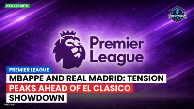 Premier League Podcast: Premier League : Mbappe and Real Madrid: Tension Peaks Ahead of El Clasico Showdown