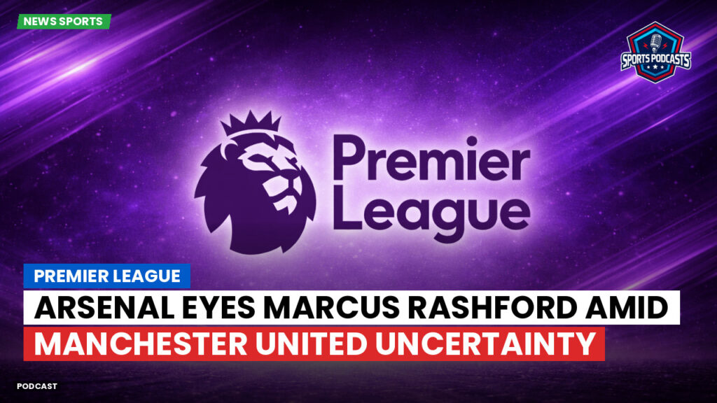 Premier League Podcast: Premier League : Arsenal eyes Marcus Rashford amid Manchester United uncertainty