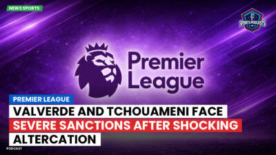 Premier League Podcast: Premier League : Valverde and Tchouameni face severe sanctions after shocking altercation