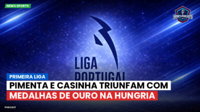 Primeira Liga Podcast: Pimenta e Casinha triunfam com medalhas de ouro na Hungria