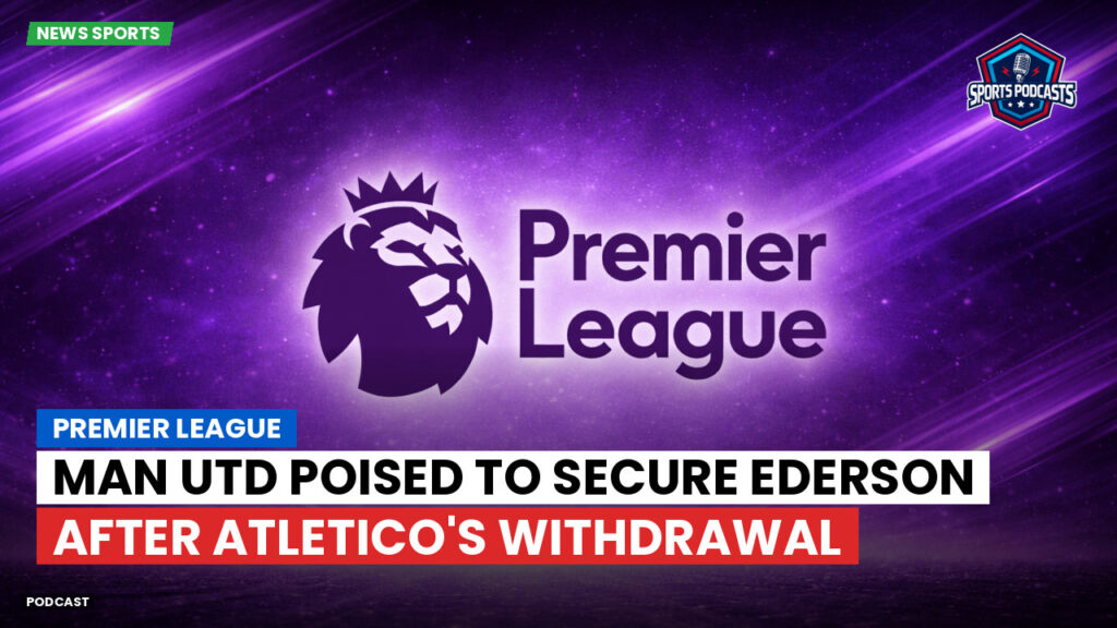 Premier League Podcast: Premier League : Man Utd poised to secure Ederson after Atletico's withdrawal