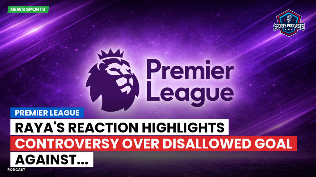 Premier League Podcast: Premier League : Raya's Reaction Highlights Controversy Over Disallowed Goal Against...