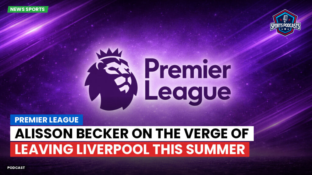 Premier League Podcast: Premier League : Alisson Becker on the verge of leaving Liverpool this summer