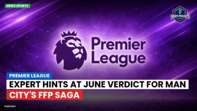 Premier League Podcast: Premier League : Expert hints at June verdict for Man City's FFP saga