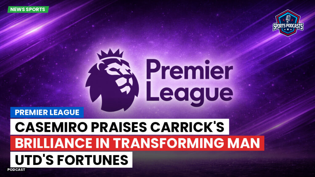 Premier League Podcast: Premier League : Casemiro praises Carrick's brilliance in transforming Man Utd's fortunes