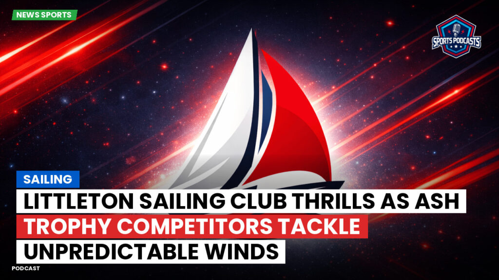 Sailing Podcast: Littleton Sailing Club Thrills as Ash Trophy Competitors Tackle Unpredictable Winds
