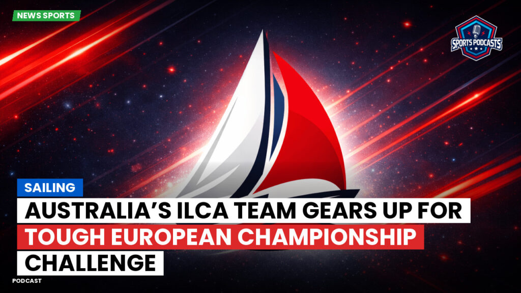Sailing Podcast: Australia’s ILCA Team Gears Up for Tough European Championship Challenge