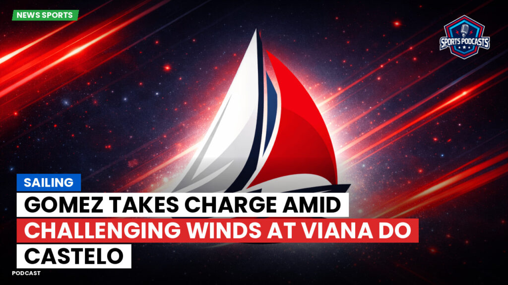 Sailing Podcast: Gomez Takes Charge Amid Challenging Winds at Viana Do Castelo