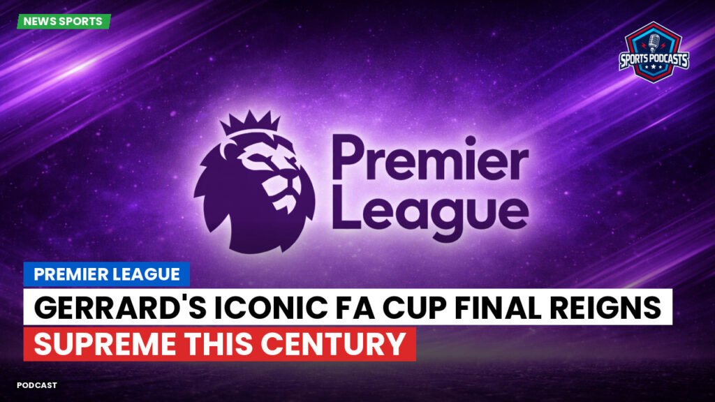 Premier League Podcast: Premier League : Gerrard's Iconic FA Cup Final Reigns Supreme This Century