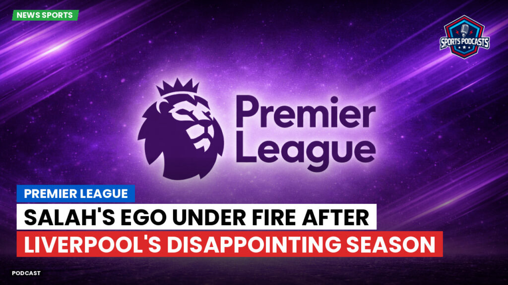 Premier League Podcast: Premier League : Salah's Ego Under Fire After Liverpool's Disappointing Season