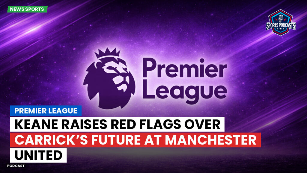 Premier League Podcast: Premier League : Keane Raises Red Flags Over Carrick’s Future at Manchester United