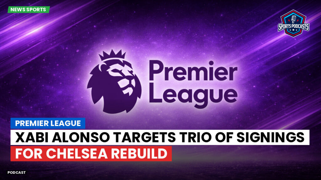 Premier League Podcast: Premier League : Xabi Alonso targets trio of signings for Chelsea rebuild