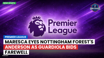 Premier League Podcast: Premier League : Maresca eyes Nottingham Forest's Anderson as Guardiola bids farewell