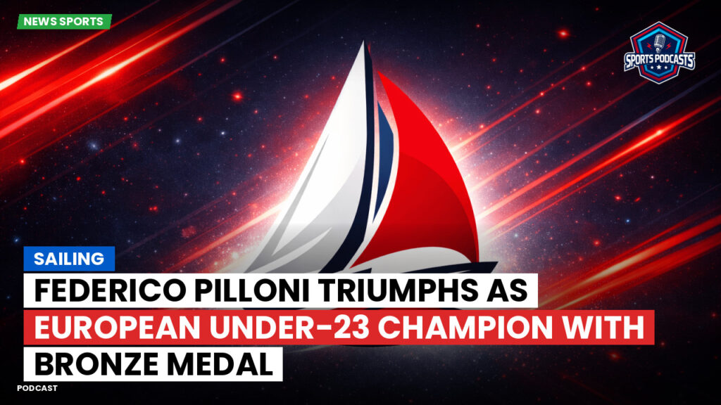 Sailing Podcast: Federico Pilloni triumphs as European Under-23 Champion with bronze medal