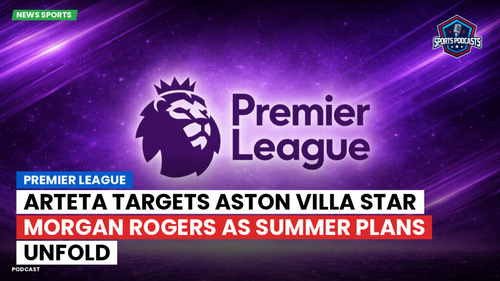 Premier League Podcast: Premier League : Arteta targets Aston Villa star Morgan Rogers as summer plans unfold