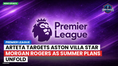 Premier League Podcast: Premier League : Arteta targets Aston Villa star Morgan Rogers as summer plans unfold