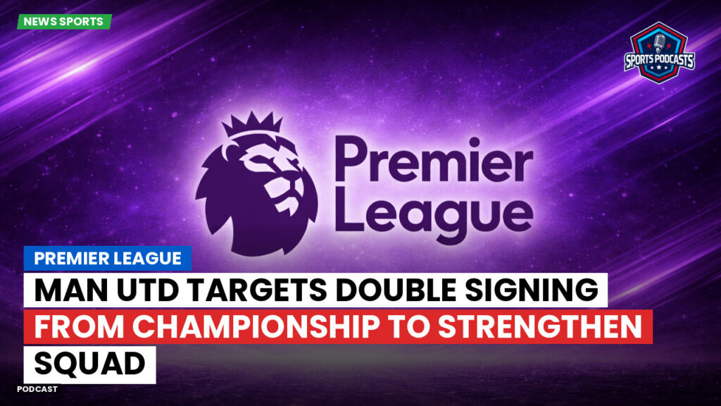 Premier League Podcast: Premier League : Man Utd targets double signing from Championship to strengthen squad
