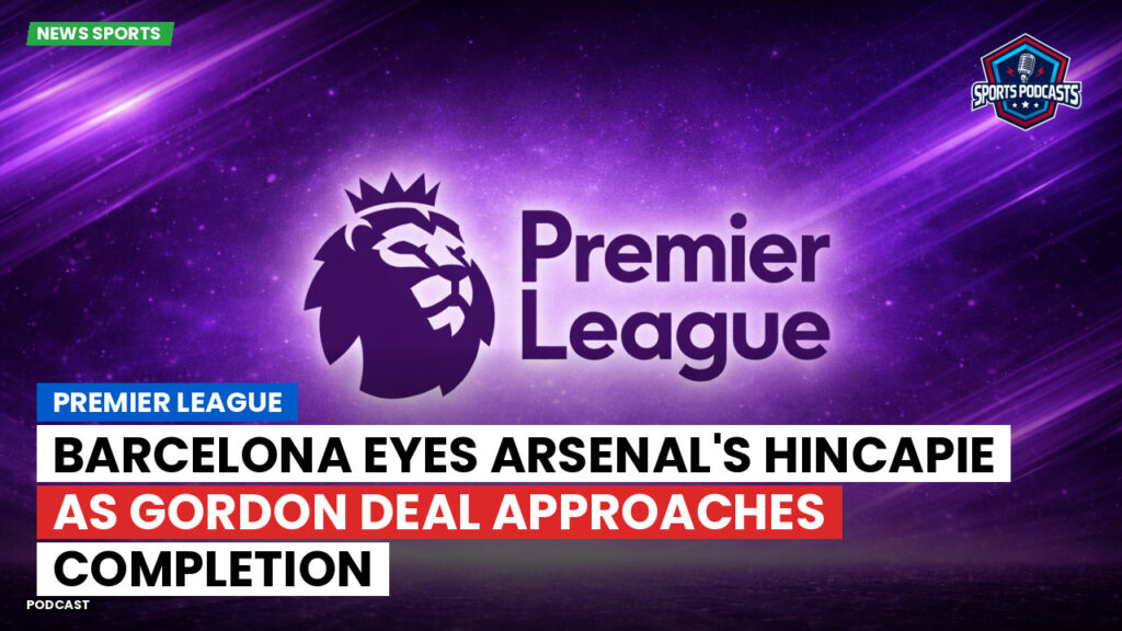 Premier League Podcast: Premier League : Barcelona eyes Arsenal's Hincapie as Gordon deal approaches completion