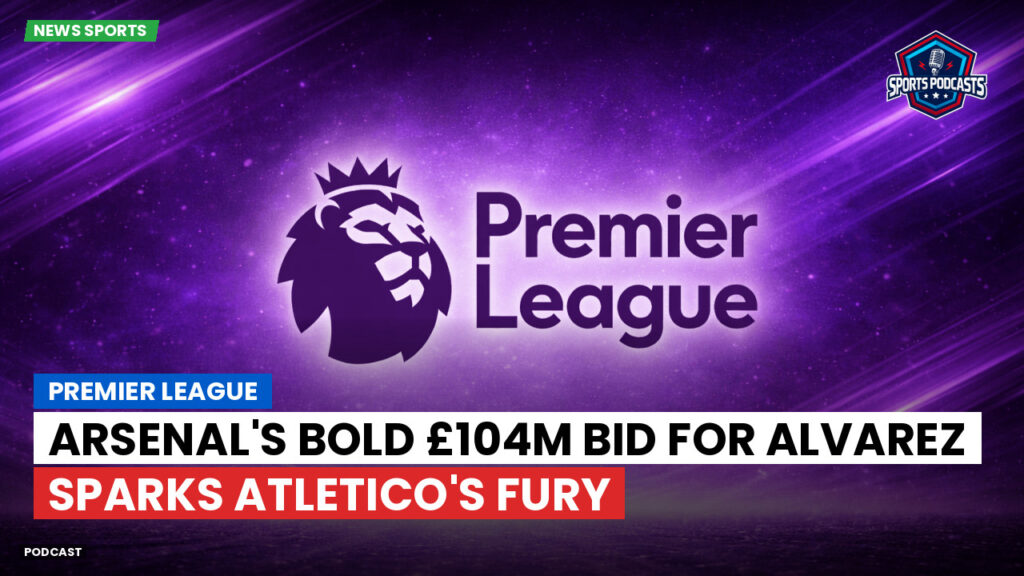 Premier League Podcast: Premier League : Arsenal's Bold £104m Bid for Alvarez Sparks Atletico's Fury