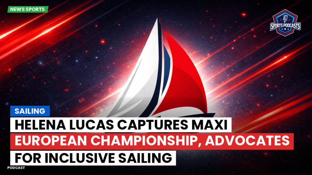 Sailing Podcast: Helena Lucas Captures Maxi European Championship, Advocates for Inclusive Sailing