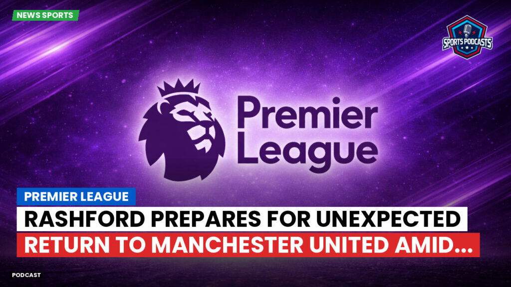 Premier League Podcast: Premier League : Rashford prepares for unexpected return to Manchester United amid...