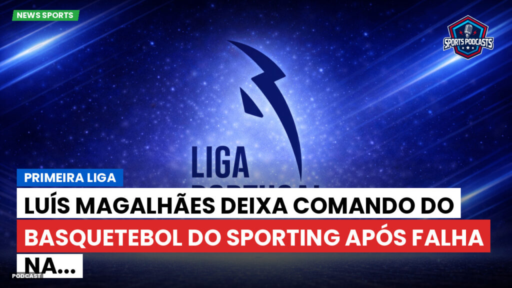 Primeira Liga Podcast: Primeira Liga : Luís Magalhães deixa comando do basquetebol do Sporting após falha na...
